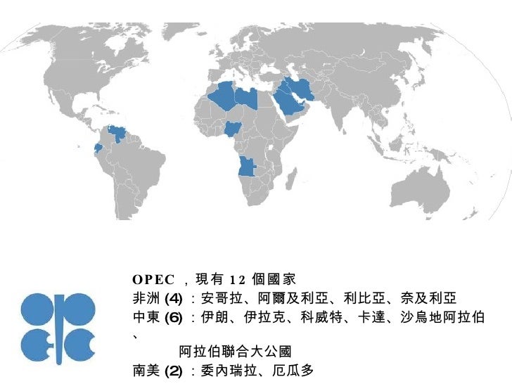 OPEC ，現有 12 個國家 非洲 (4) ：安哥拉、阿爾及利亞、利比亞、奈及利亞 中東 (6) ：伊朗、伊拉克、科威特、卡達、沙烏地阿拉伯、 阿拉伯聯合大公國 南美 (2) ：委內瑞拉、厄瓜多 