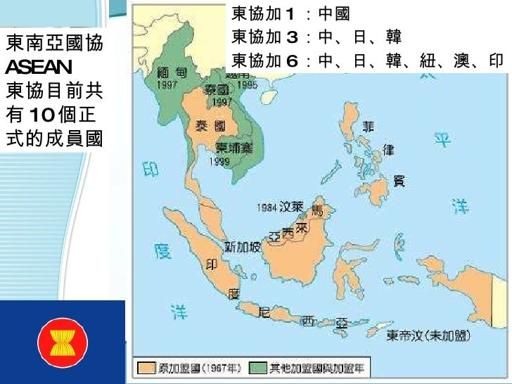 東南亞國協 ASEAN  東協目前共有 10 個正式的成員國  東協加 1 ：中國 東協加 3 ：中、日、韓 東協加 6 ：中、日、韓、紐、澳、印 