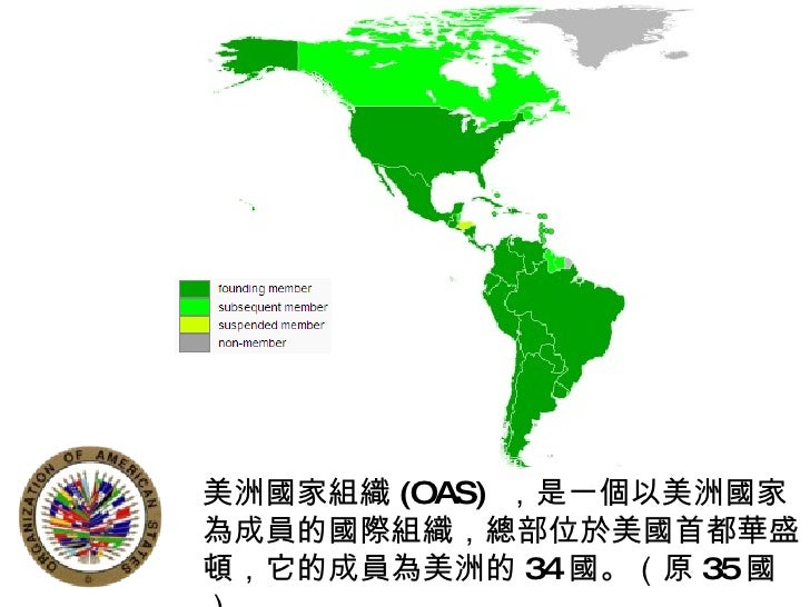 美洲國家組織 (OAS)  ，是一個以美洲國家為成員的國際組織，總部位於美國首都華盛頓，它的成員為美洲的 34 國。（原 35 國） 