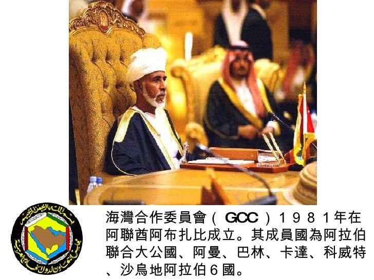 海灣合作委員會（ GCC ）１９８１年在阿聯酋阿布扎比成立。其成員國為阿拉伯聯合大公國、阿曼、巴林、卡達、科威特、沙烏地阿拉伯６國。   