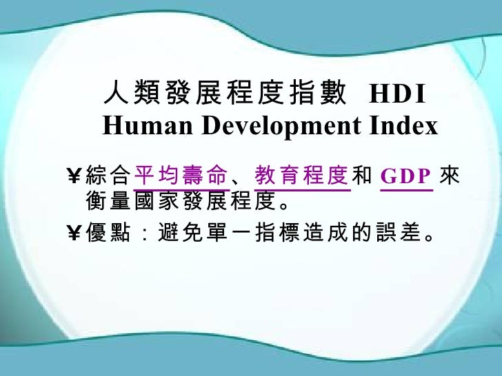 人類發展程度指數  HDI Human Development Index  <ul><li>綜合 平均壽命 、 教育程度 和 GDP 來衡量國家發展程度。 </li></ul><ul><li>優點：避免單一指標造成的誤差。 </li></ul>