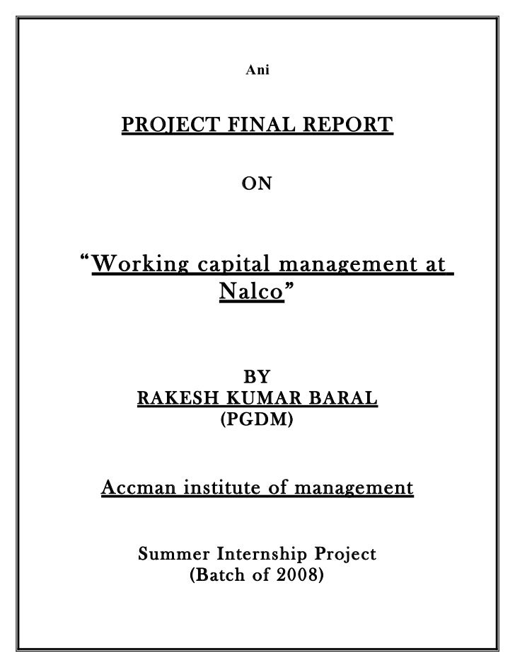 summer internship report on working capital of nalco Ani project final report on “working capital management at nalco” by rakesh kumar baral (pgdm) accman institute of management summer internship project (batch of 2008) preface to start any business, first of all we need finance and the success of that business entirely depends on the proper management of day-to-day finance and the management of this short-term capital or finance of the . summer internship report on working capital of nalco Ani project final report on “working capital management at nalco” by rakesh kumar baral (pgdm) accman institute of management summer internship project (batch of 2008) preface to start any business, first of all we need finance and the success of that business entirely depends on the proper management of day-to-day finance and the management of this short-term capital or finance of the .