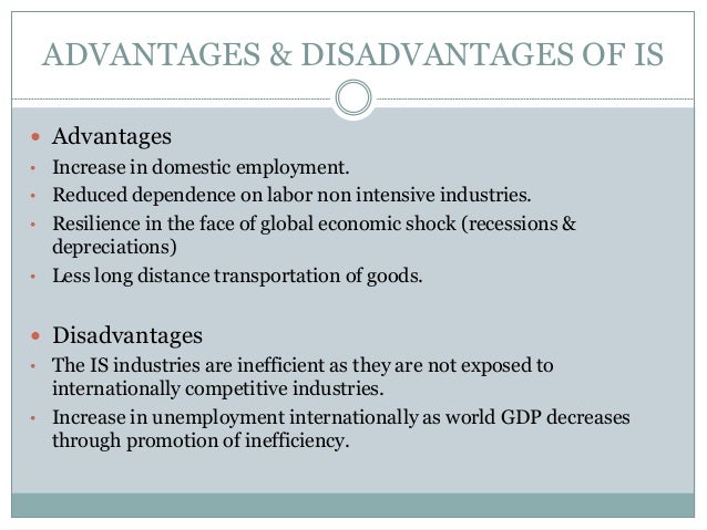 disadvantages of import Import substitution advantages and disadvantages import substitution industrialization (isi) definition government strategy that emphasizes replacement of some agricultural or industrial imports to encourage local production for local consumption, rather than producing for export markets. disadvantages of import Import substitution advantages and disadvantages import substitution industrialization (isi) definition government strategy that emphasizes replacement of some agricultural or industrial imports to encourage local production for local consumption, rather than producing for export markets.