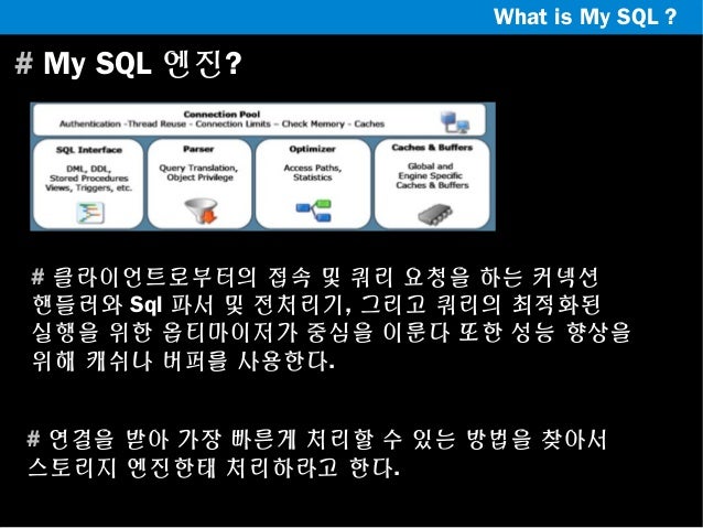 What is My SQL ?

# My SQL 엔진?

# 클라이언트로부터의 접속 및 쿼리 요청을 하는 커넥션
핸들러와 Sql 파서 및 전처리기, 그리고 쿼리의 최적화된
실행을 위한 옵티마이저가 중심을 이룬다 또한 성...