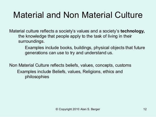 material and non material culture The last element of culture is the artifacts, or material objects, that constitute a society’s material culture in the most simple societies, artifacts are largely limited to a few tools, the huts people live in, and the clothing they wear. material and non material culture The last element of culture is the artifacts, or material objects, that constitute a society’s material culture in the most simple societies, artifacts are largely limited to a few tools, the huts people live in, and the clothing they wear.