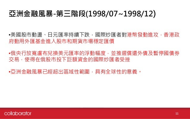 亞洲金融風暴-第三階段(1998/07~1998/12)
•美國股市動盪、日元匯率持續下跌，國際炒匯者對港幣發動進攻，香港政
府動用外匯基金進入股市和期貨市場穩定匯價
•俄央行放寬盧布兌換美元匯率的浮動幅度，並推遲償還外債及暫停國債券
交易，使...