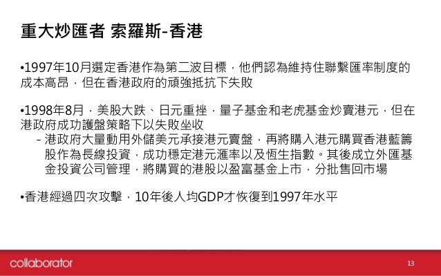 重大炒匯者 索羅斯-香港
•1997年10月選定香港作為第二波目標，他們認為維持住聯繫匯率制度的
成本高昂，但在香港政府的頑強抵抗下失敗
•1998年8月，美股大跌、日元重挫，量子基金和老虎基金炒賣港元，但在
港政府成功護盤策略下以失敗坐收
－...