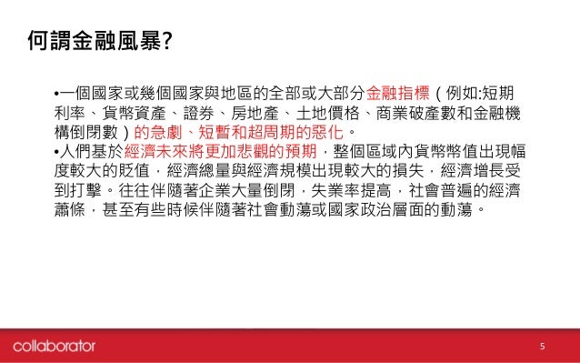 何謂金融風暴?
•一個國家或幾個國家與地區的全部或大部分金融指標（例如:短期
利率、貨幣資產、證券、房地產、土地價格、商業破產數和金融機
構倒閉數）的急劇、短暫和超周期的惡化。
•人們基於經濟未來將更加悲觀的預期，整個區域內貨幣幣值出現幅
度較...