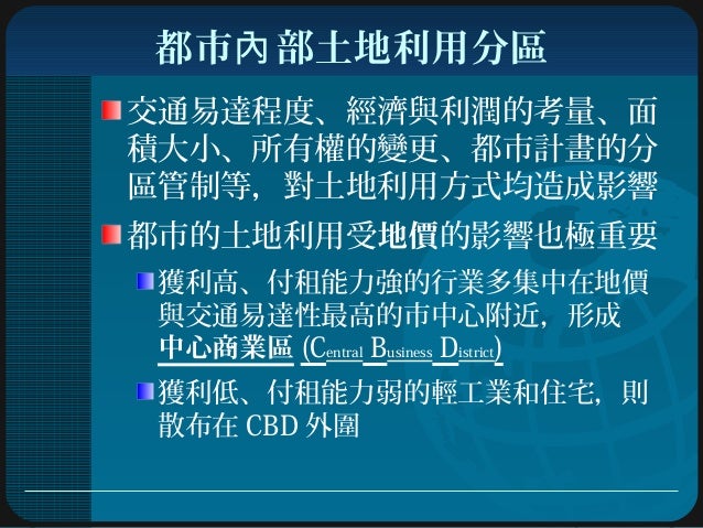 都市 部土地利用分區內
交通易達程度、經濟與利潤的考量、面
積大小、所有權的變更、都市計畫的分
區管制等,對土地利用方式均造成影響
都市的土地利用受地價的影響也極重要
獲利高、付租能力強的行業多集中在地價
與交通易達性最高的市中心附近,形成
中...