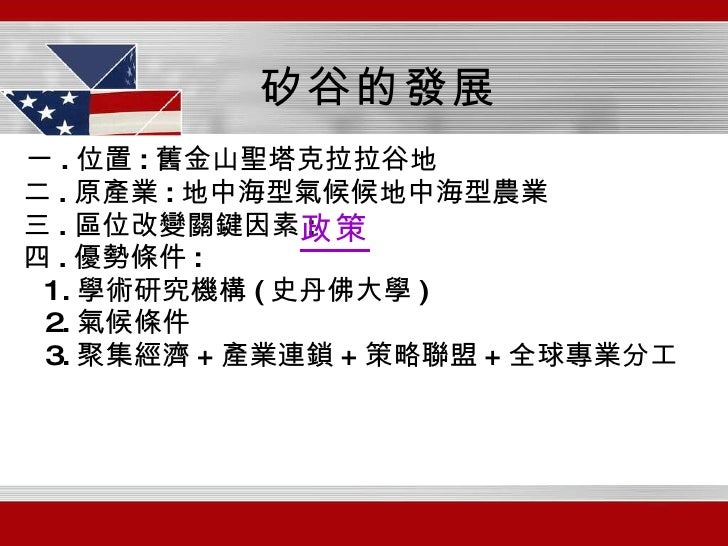 一 . 位置 : 舊金山聖塔克拉拉谷地 二 . 原產業 : 地中海型氣候  地中海型農業 三 . 區位改變關鍵因素 : 四 . 優勢條件 : 1. 學術研究機構 ( 史丹佛大學 ) 2. 氣候條件 3. 聚集經濟 + 產業連鎖 + 策略聯盟 ...