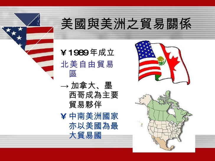 美國與美洲之貿易關係 <ul><li>1989 年成立 </li></ul><ul><li>北美自由貿易區 </li></ul><ul><li>-> 加拿大、墨西哥成為主要貿易夥伴 </li></ul><ul><li>中南美洲國家亦以美國為最大...