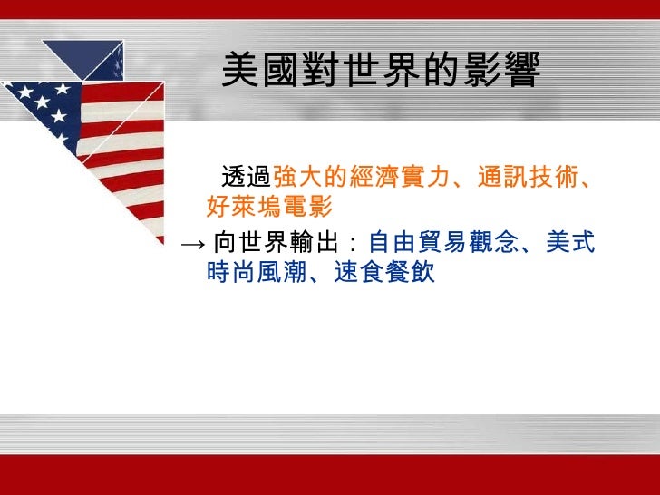 美國對世界的影響 <ul><li>透過 強大的經濟實力、通訊技術、好萊塢電影 </li></ul><ul><li>-> 向世界輸出： 自由貿易觀念、美式時尚風潮、速食餐飲 </li></ul>