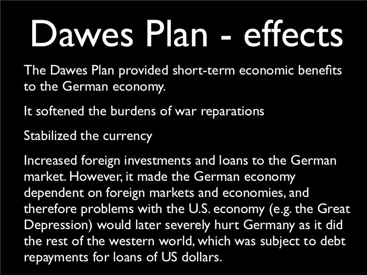 the dawes plan The dawes plan of 1924 was an attempt to stabilise the german economy, by allowing war reparations to be paid in installments, underwritten by capital loans from. the dawes plan The dawes plan of 1924 was an attempt to stabilise the german economy, by allowing war reparations to be paid in installments, underwritten by capital loans from.