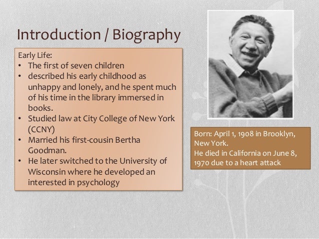 a biography of abraham maslow A brief biography of the life and work of american psychologist abraham maslow best known for creating the hierarchy of needs, a theory of psychological health predicated on fulfilling innate human needs in priority, culminating in self-actualization more. a biography of abraham maslow A brief biography of the life and work of american psychologist abraham maslow best known for creating the hierarchy of needs, a theory of psychological health predicated on fulfilling innate human needs in priority, culminating in self-actualization more.