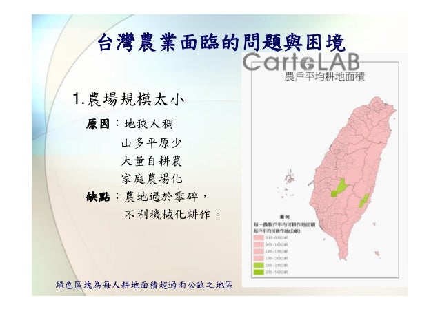台灣農業面臨的問題與困境 1.農場規模太小   原因：地狹人稠      山多平原少      大量自耕農      家庭農場化   缺點：農地過於零碎，      不利機械化耕作。綠色區塊為每人耕地面積超過兩公畝之地區 