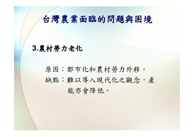 台灣農業面臨的問題與困境3.農村勞力老化 原因：都市化和農村勞力外移。 缺點：難以導入現代化之觀念，產    能亦會降低。 