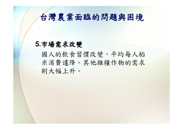 台灣農業面臨的問題與困境5.市場需求改變  國人的飲食習慣改變，平均每人稻  米消費遽降。其他雜糧作物的需求  則大幅上升。 