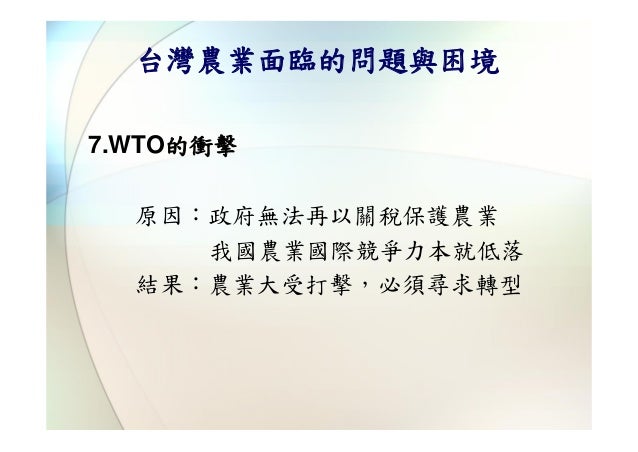 台灣農業面臨的問題與困境7.WTO的衝擊  原因：政府無法再以關稅保護農業     我國農業國際競爭力本就低落  結果：農業大受打擊，必須尋求轉型 