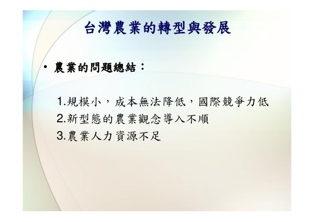 台灣農業的轉型與發展• 農業的問題總結： 1.規模小，成本無法降低，國際競爭力低 2.新型態的農業觀念導入不順 3.農業人力資源不足 