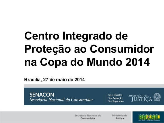 Centro Integrado de
Proteção ao Consumidor
na Copa do Mundo 2014
Brasília, 27 de maio de 2014
 