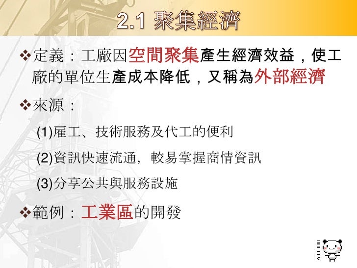 定義：工廠因生產規模擴大，而使產品的
 單位生產成本降低，又稱內部經濟
來源：
  人力、設備專業化
  大型機械設備
  較多機器設備
  大量採購與銷售
範例：台塑麥寮六輕廠
 