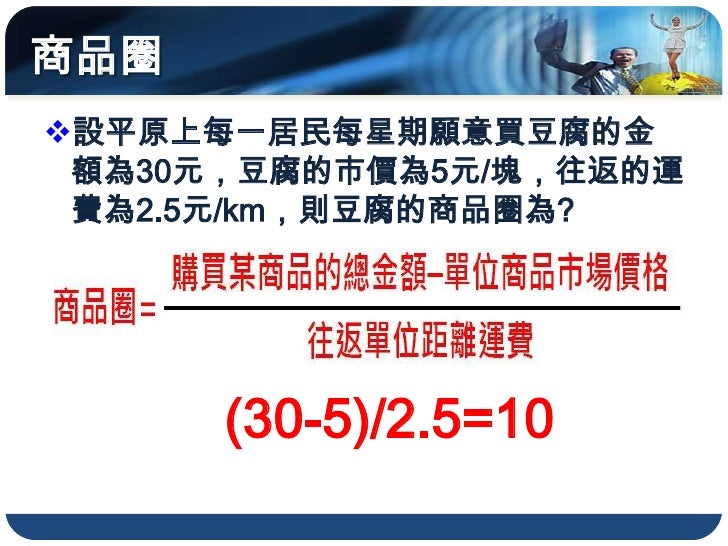 商品圈
設平原上每一居民每星期願意買豆腐的金
 額為30元，豆腐的市價為5元/塊，往返的運
 費為2.5元/km，則豆腐的商品圈為?




      (30-5)/2.5=10
 