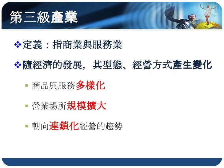第三級產業
定義：指商業與服務業

隨經濟的發展，其型態、經營方式產生變化

  商品與服務多樣化

  營業場所規模擴大

  朝向連鎖化經營的趨勢
 