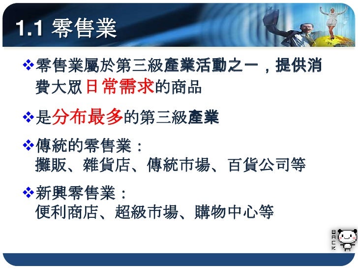 1.1 零售業
零售業屬於第三級產業活動之一，提供消
 費大眾日常需求的商品
是分布最多的第三級產業
傳統的零售業：
 攤販、雜貨店、傳統市場、百貨公司等
新興零售業：
 便利商店、超級市場、購物中心等
 