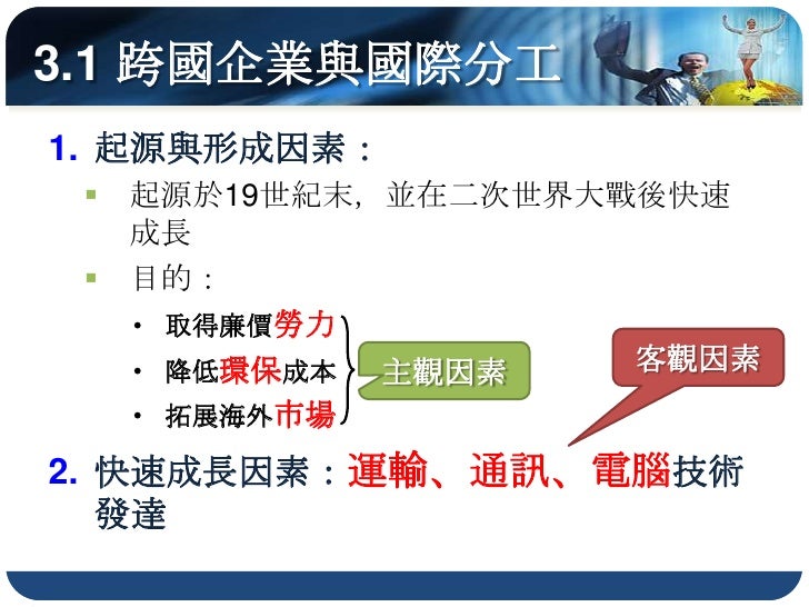 3.1 跨國企業與國際分工
 B. 區位分工：總公司仍設在母國，生產部門多移
    往海外各地更低的生產成本：工資、原料、
    環保若此三項因素消失，則工廠再度轉移
 C. 委外代工：節省自設生產部門的成本

3) 市場佈局的經營模式...