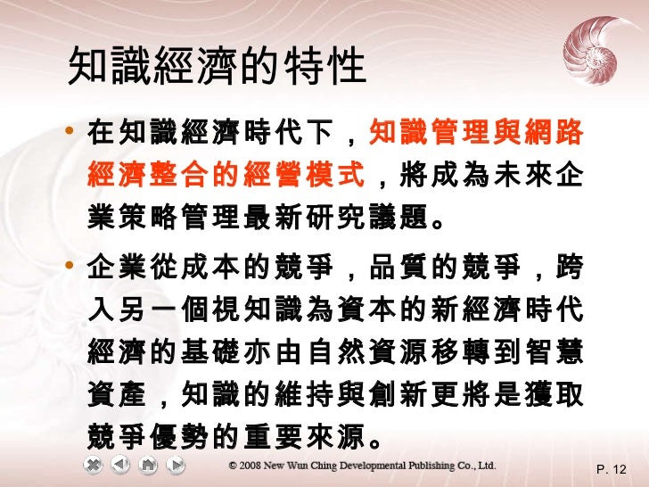 知識經濟的特性 <ul><li>在知識經濟時代下， 知識管理與網路經濟整合的經營模式 ，將成為未來企業策略管理最新研究議題。 </li></ul><ul><li>企業從成本的競爭，品質的競爭，跨入另一個視知識為資本的新經濟時代。經濟的基礎亦由自...