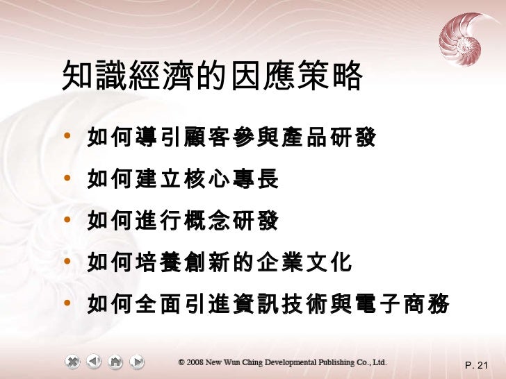 知識經濟的因應策略 <ul><li>如何導引顧客參與產品研發 </li></ul><ul><li>如何建立核心專長 </li></ul><ul><li>如何進行概念研發 </li></ul><ul><li>如何培養創新的企業文化 </li></...