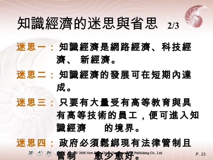 知識經濟的迷思與省思   2/3 迷思一： 知識經濟是網路經濟、科技經濟、 新經濟。 迷思二： 知識經濟的發展可在短期內達成。 迷思三： 只要有大量受有高等教育與具有高等技術的員工，便可進入知識經濟  的境界。 迷思四： 政府必須鬆綁現有法律管...