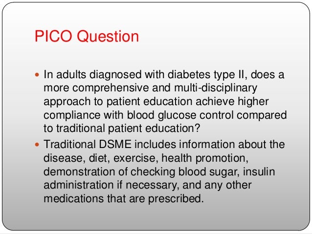 evidence nursing research in self care diabetes management with pico question in powerpoint P i c o questions a clinical question is simply a question which you ask to help improve your clinical care the structured format of the focused clinical question promotes a more reliably efficient and effective search for evidence with which to answer your question failing to focus your question can waste your time during the search. evidence nursing research in self care diabetes management with pico question in powerpoint P i c o questions a clinical question is simply a question which you ask to help improve your clinical care the structured format of the focused clinical question promotes a more reliably efficient and effective search for evidence with which to answer your question failing to focus your question can waste your time during the search.