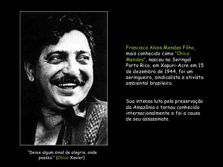 Francisco Alves Mendes Filho , mais conhecido como &amp;quot;Chico Mendes“ , nasceu no Seringal Porto Rico, em Xapuri-Acre em 15 de dezembro de 1944, ... - chico-mendes-um-brasileiro-frente-do-seu-tempo-2-728