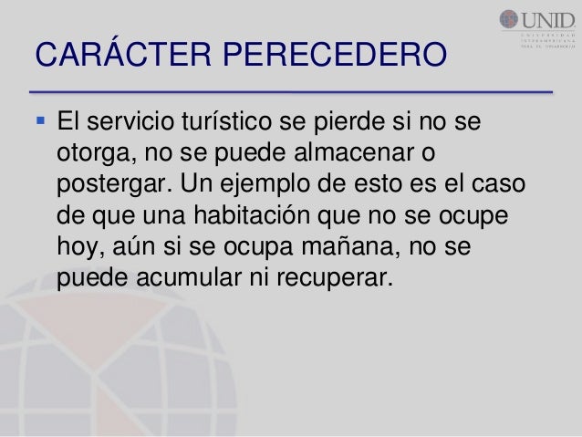 CARÁCTER PERECEDERO El servicio turístico se pierde si no se otorga, no se puede almacenar o postergar. Un ejemplo de e...