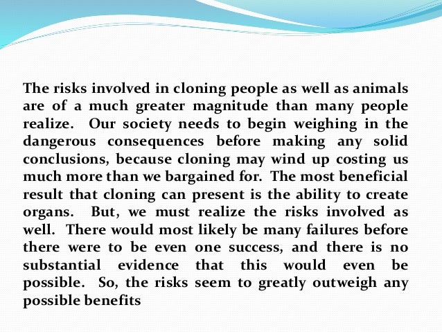 do the possible benefits of cloning outweigh the risks essay Reproduction by cloning is the specific focus of this essay parents, both of whom have a lethal recessive gene, can produce a child by cloning rather than risk the society should do everything possible to enhance the ability of of human cloning that would likely more than outweigh the benefits the. do the possible benefits of cloning outweigh the risks essay Reproduction by cloning is the specific focus of this essay parents, both of whom have a lethal recessive gene, can produce a child by cloning rather than risk the society should do everything possible to enhance the ability of of human cloning that would likely more than outweigh the benefits the.