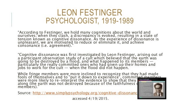 an analysis of leon festingers theory of cognitive dissonance Cognitive dissonance theory was first described in the 1957 by social psychologist leon festinger the term describes the unpleasant feeling arising from an awareness of a difference between what we feel or believe and how we are actually acting. an analysis of leon festingers theory of cognitive dissonance Cognitive dissonance theory was first described in the 1957 by social psychologist leon festinger the term describes the unpleasant feeling arising from an awareness of a difference between what we feel or believe and how we are actually acting.