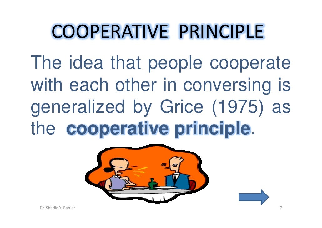 grice coopeative principle Cooperative principle - cp •grice (1975) proposes that participants in a conversation obey a general cooperative principle (cp), which is expected to be in force. grice coopeative principle Cooperative principle - cp •grice (1975) proposes that participants in a conversation obey a general cooperative principle (cp), which is expected to be in force.