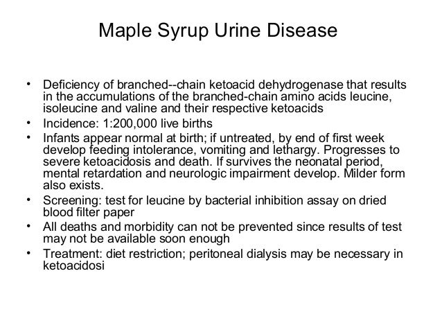 maple syrup urine disease research paper Maple syrup urine disease (msud) is an aminoacidopathy secondary to an enzyme defect in the catabolic pathway of the branched-chain amino acids leucine, isoleucine, and valine accumulation of these 3 amino acids and their corresponding keto acids leads to encephalopathy and progressive neurodegeneration in untreated infants. maple syrup urine disease research paper Maple syrup urine disease (msud) is an aminoacidopathy secondary to an enzyme defect in the catabolic pathway of the branched-chain amino acids leucine, isoleucine, and valine accumulation of these 3 amino acids and their corresponding keto acids leads to encephalopathy and progressive neurodegeneration in untreated infants.