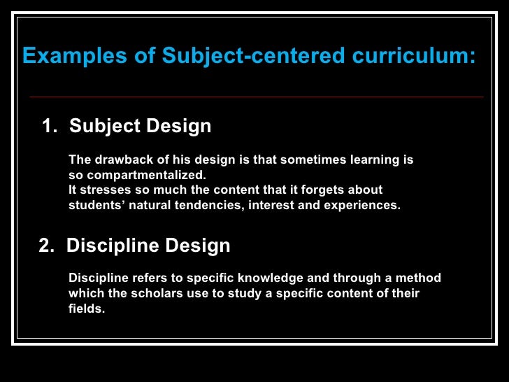 subject centered curriculum design with examples Broad-fields design is in response to one of the major weaknesses of subject-centered design recall, that one concern with subject-centered design was a lack of integration. subject centered curriculum design with examples Broad-fields design is in response to one of the major weaknesses of subject-centered design recall, that one concern with subject-centered design was a lack of integration.