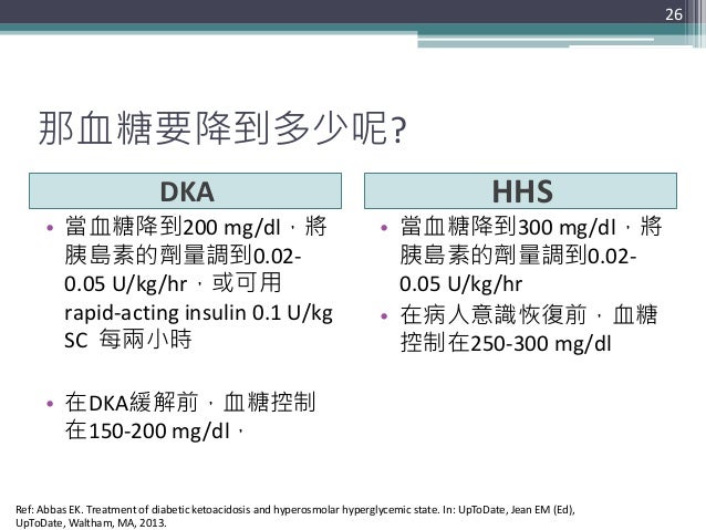 那血糖要降到多少呢? DKA HHS • 當血糖降到200 mg/dl，將 胰島素的劑量調到0.02- 0.05 U/kg/hr，或可用 rapid-acting insulin 0.1 U/kg SC 每兩小時 • 在DKA緩解前，血糖控制 ...