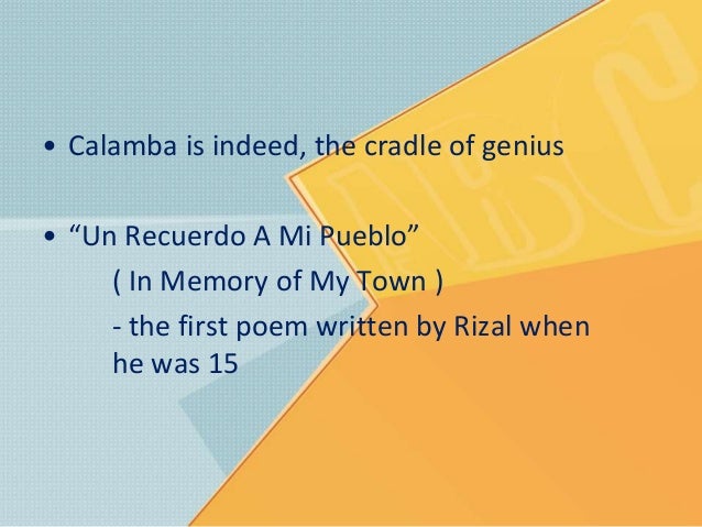 in my memory of my town jose rizal “in memory of my town” which was also another tender poem about the town where he was born un recuerdo a mi pueblo “in memory of my town” rizal wrote it in 1876 when he was 15 years old while a student in the ateneo de manila this poem is about the calamba, the place where he was born, which he loved very dearly. in my memory of my town jose rizal “in memory of my town” which was also another tender poem about the town where he was born un recuerdo a mi pueblo “in memory of my town” rizal wrote it in 1876 when he was 15 years old while a student in the ateneo de manila this poem is about the calamba, the place where he was born, which he loved very dearly.
