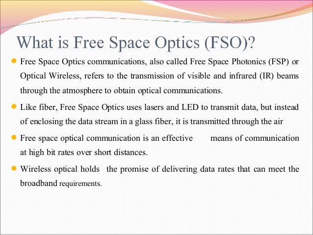 history of free space optics Free-space optics (fso) is a line-of-sight technology that uses lasers to provide optical bandwidth connections currently, fso is capable of up to 25 gbps of data, voice and video communications through the air, allowing optical connectivity without requiring fiber-optic cable or securing spectrum licenses. history of free space optics Free-space optics (fso) is a line-of-sight technology that uses lasers to provide optical bandwidth connections currently, fso is capable of up to 25 gbps of data, voice and video communications through the air, allowing optical connectivity without requiring fiber-optic cable or securing spectrum licenses.
