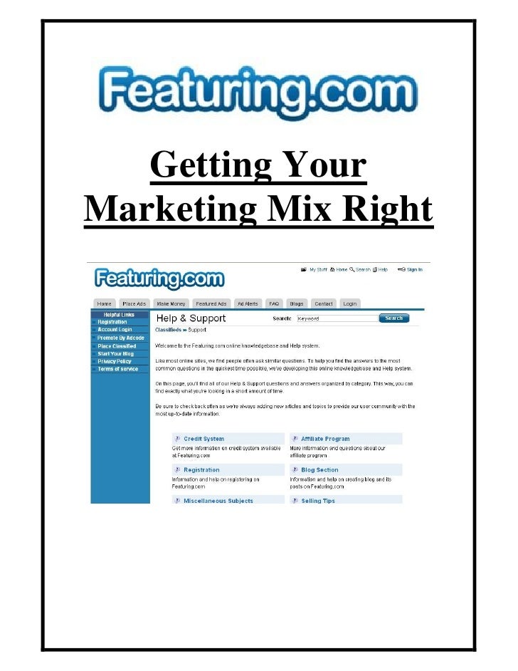 getting the marketing mix right The contemporary marketing mix, or the 4 ps, which has become the dominant framework for marketing management decisions, was first published in 1960 in services marketing, an extended marketing mix is used, typically comprising 7 ps, made up of the original 4 ps extended by process, people, and physical evidence occasionally. getting the marketing mix right The contemporary marketing mix, or the 4 ps, which has become the dominant framework for marketing management decisions, was first published in 1960 in services marketing, an extended marketing mix is used, typically comprising 7 ps, made up of the original 4 ps extended by process, people, and physical evidence occasionally.