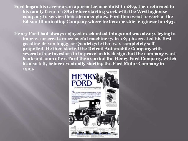 a biography of henry ford and the ford motor company Henry ford founds a company that will revolutionize industrial production methods in 1903, henry ford and 11 business associates signed the ford motor company's articles of incorporation established with just $28,000, the company sold its first car, a model a ford, a month later to a doctor in . a biography of henry ford and the ford motor company Henry ford founds a company that will revolutionize industrial production methods in 1903, henry ford and 11 business associates signed the ford motor company's articles of incorporation established with just $28,000, the company sold its first car, a model a ford, a month later to a doctor in .