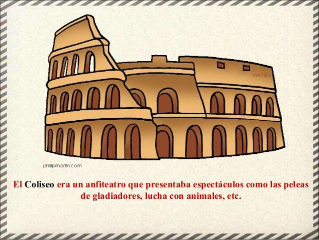 El Coliseo era un anfiteatro que presentaba espectáculos como las peleas
de gladiadores, lucha con animales, etc.
 