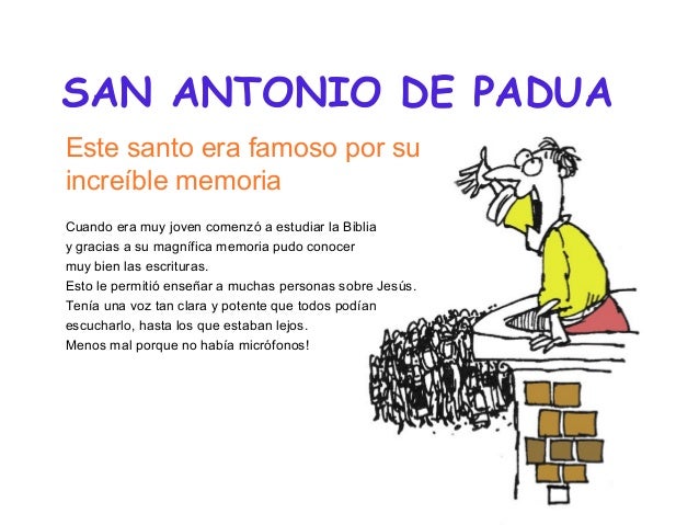 SAN ANTONIO DE PADUA
Este santo era famoso por su
increíble memoria
Cuando era muy joven comenzó a estudiar la Biblia
y gr...