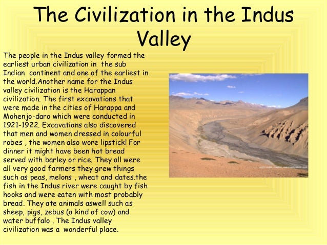 indus valley civilization and indian women Indus valley civilization is earliest known urban culture of the indian subcontinent it was first identified in 1921 at harappa in the punjab region and then in 1922 at mohenjo-daro(mohenjodaro), near the indus river in the sindh(sind) region, now both in pakistan. indus valley civilization and indian women Indus valley civilization is earliest known urban culture of the indian subcontinent it was first identified in 1921 at harappa in the punjab region and then in 1922 at mohenjo-daro(mohenjodaro), near the indus river in the sindh(sind) region, now both in pakistan.