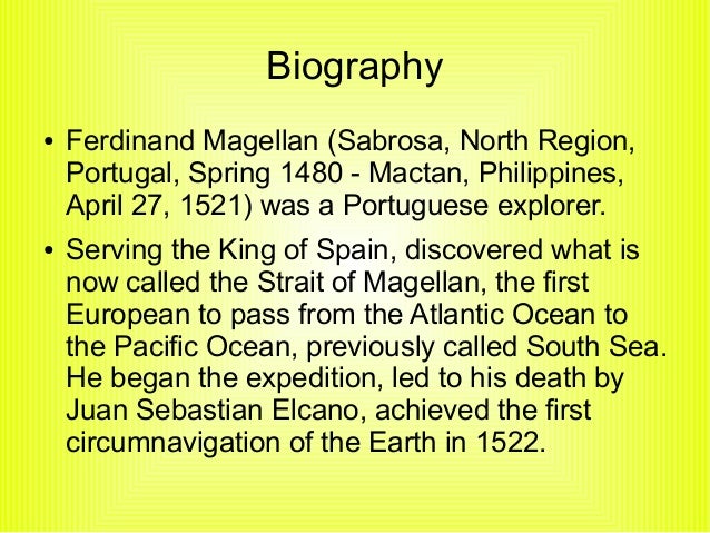 account of the life and explorations of ferdinand magellan Ferdinand magellan's first sea voyage was in 1505 magellan's expedition was the first to sail from atlantic into pacific and was the first to cross the pacific ocean this expedition proved that the world was round and not flat. account of the life and explorations of ferdinand magellan Ferdinand magellan's first sea voyage was in 1505 magellan's expedition was the first to sail from atlantic into pacific and was the first to cross the pacific ocean this expedition proved that the world was round and not flat.