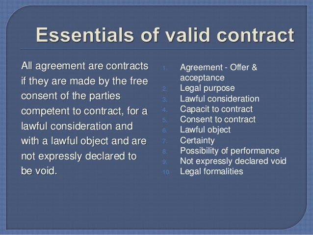 essentials of a valid contract Essential elements of a valid contract september 24, 2016 0 0 section 10 of the indian contract act provides that an agreement in order to be a contract, must satisfy the following conditions. essentials of a valid contract Essential elements of a valid contract september 24, 2016 0 0 section 10 of the indian contract act provides that an agreement in order to be a contract, must satisfy the following conditions.